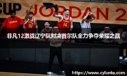 非凡12激战辽宁队对决首尔队全力争夺荣耀之战
